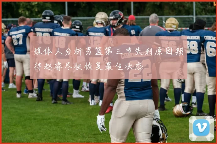 媒体人分析男篮第三节失利原因期待赵睿尽快恢复最佳状态